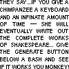 THEY SAY GIVE A CHIMPANZEE A  KEYBOARD AND AN INFINATE AMOUNT OF TIME AND HE WILL EVENTUALLY WRITE OUT THE COMPLETE WORKS OF SHAKESPEARE... GIVE THE GENERATE BUTTON BELOW A BASH AND SEE IF IT WORKS YOU MONKEY!